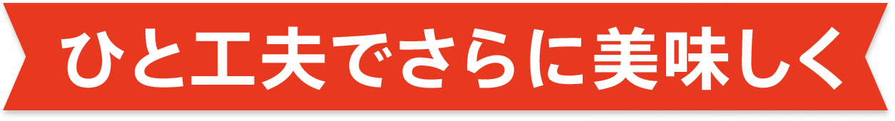 ひと工夫でさらに美味しく