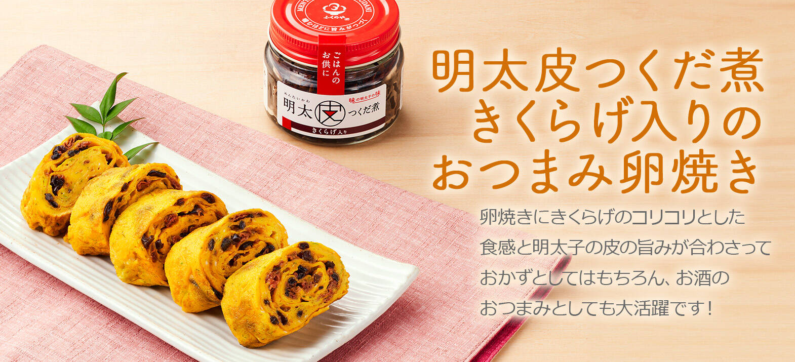 明太皮つくだ煮きくらげ入りのおつまみ卵焼き 卵焼きにきくらげのコリコリとした食感と明太子の皮の旨みが合わさっておかずとしてはもちろん、お酒のおつまみとしても大活躍です！