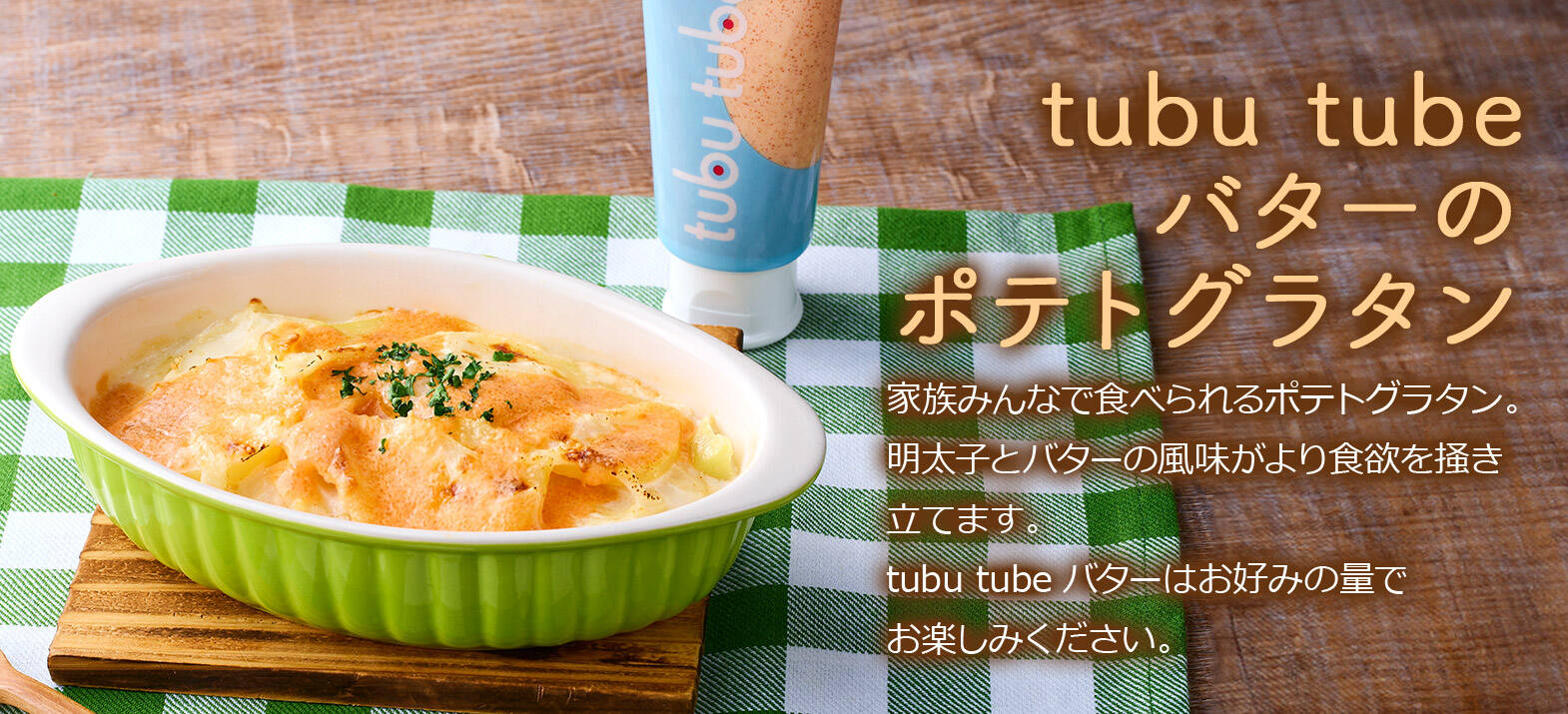 tubu tubeバターのポテトグラタン 家族みんなで食べられるポテトグラタン。明太子とバターの風味がより食欲を掻き立てます。tubu tubeバターはお好みの量でお楽しみください。