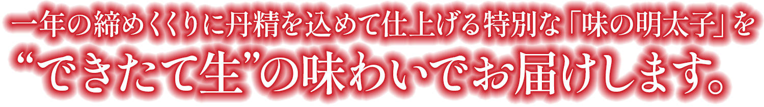 暮れと年始という二つの節目に仕上げる特別な「味の明太子」を“できたて生”の味わいでお届けします。