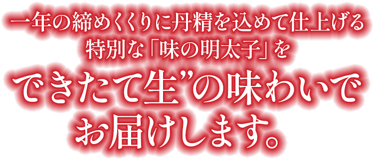 暮れと年始という二つの節目に仕上げる特別な「味の明太子」を“できたて生”の味わいでお届けします。