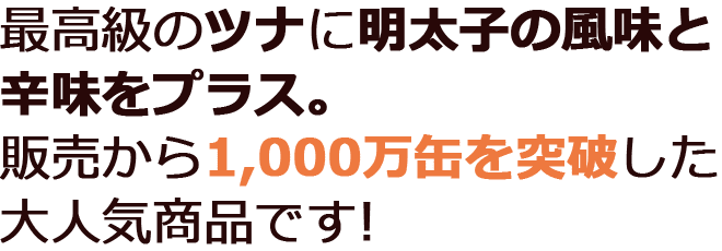 最高級のツナに明太子の風味と辛味をプラス。販売から1,000万缶を突破した大人気商品です!