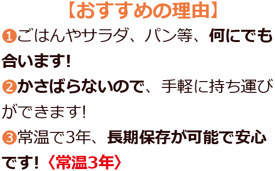 め【おすすめの理由】ごはんやサラダ、パン等、何にでも合います!かさばらないので、手軽に持ち運びができます!常温で3年、長期保存が可能で安心です!〈常温3年〉