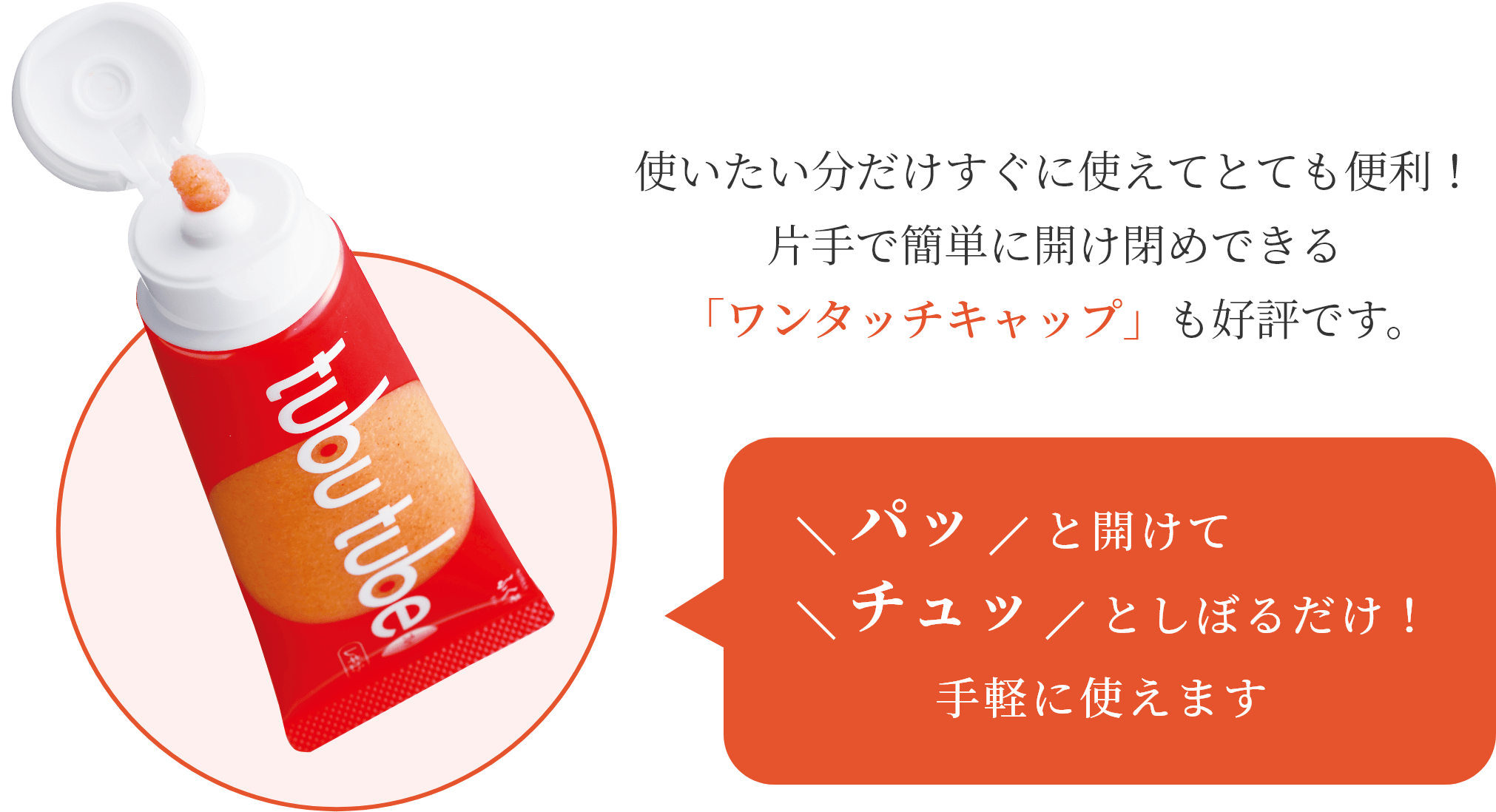 使いたい分だけすぐに使えてとても便利！片手で簡単に開け閉めできる「ワンタッチキャップ」も好評です。