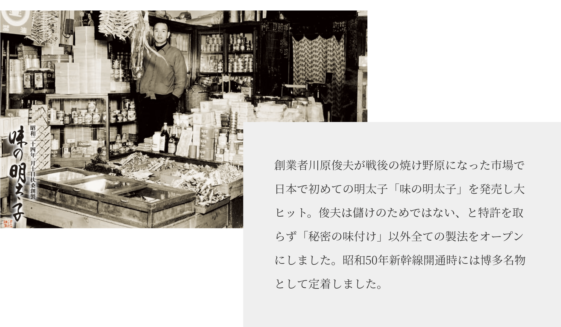 創業者川原俊夫が戦後の焼け野原になった市場で日本で初めての明太子「味の明太子」を発売し大ヒット。俊夫は儲けのためではない、と特許を取らず「秘密の味付け」以外全ての製法をオープンにしました。昭和50年の新幹線開通時には博多名物として定着しました。