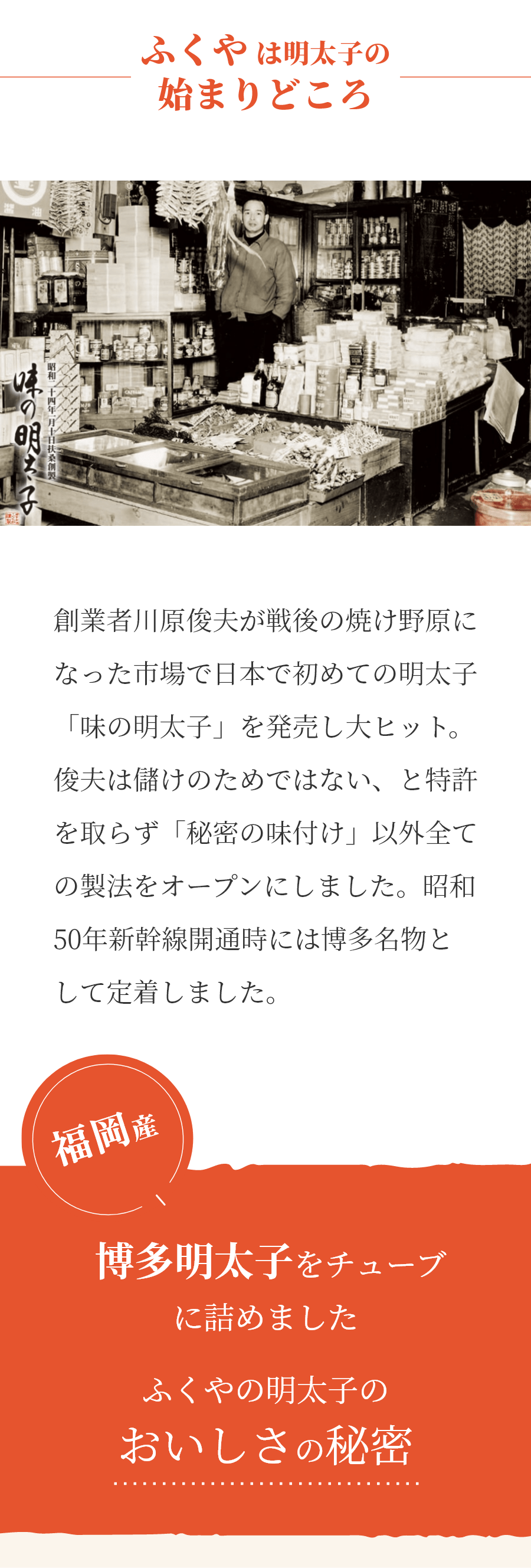 ふくやは明太子の始まりどころ　創業者川原俊夫が戦後の焼け野原になった市場で日本で初めての明太子「味の明太子」を発売し大ヒット。俊夫は儲けのためではない、と特許を取らず「秘密の味付け」以外全ての製法をオープンにしました。昭和50年の新幹線開通時には博多名物として定着しました。 福岡産博多明太子をチューブに詰めましたふくやの明太子のおいしさの秘密