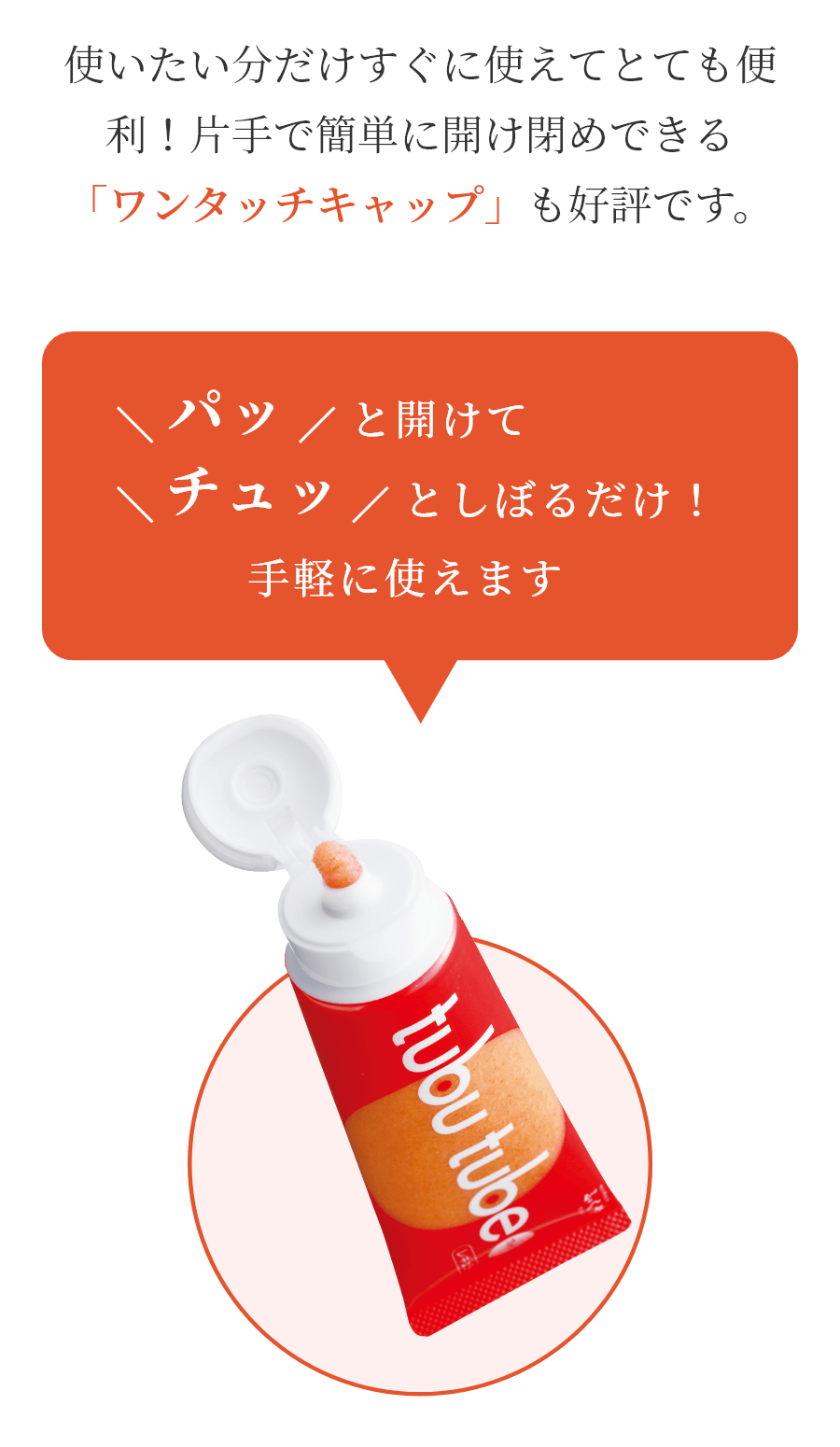 使いたい分だけすぐに使えてとても便利！片手で簡単に開け閉めできる「ワンタッチキャップ」も好評です。