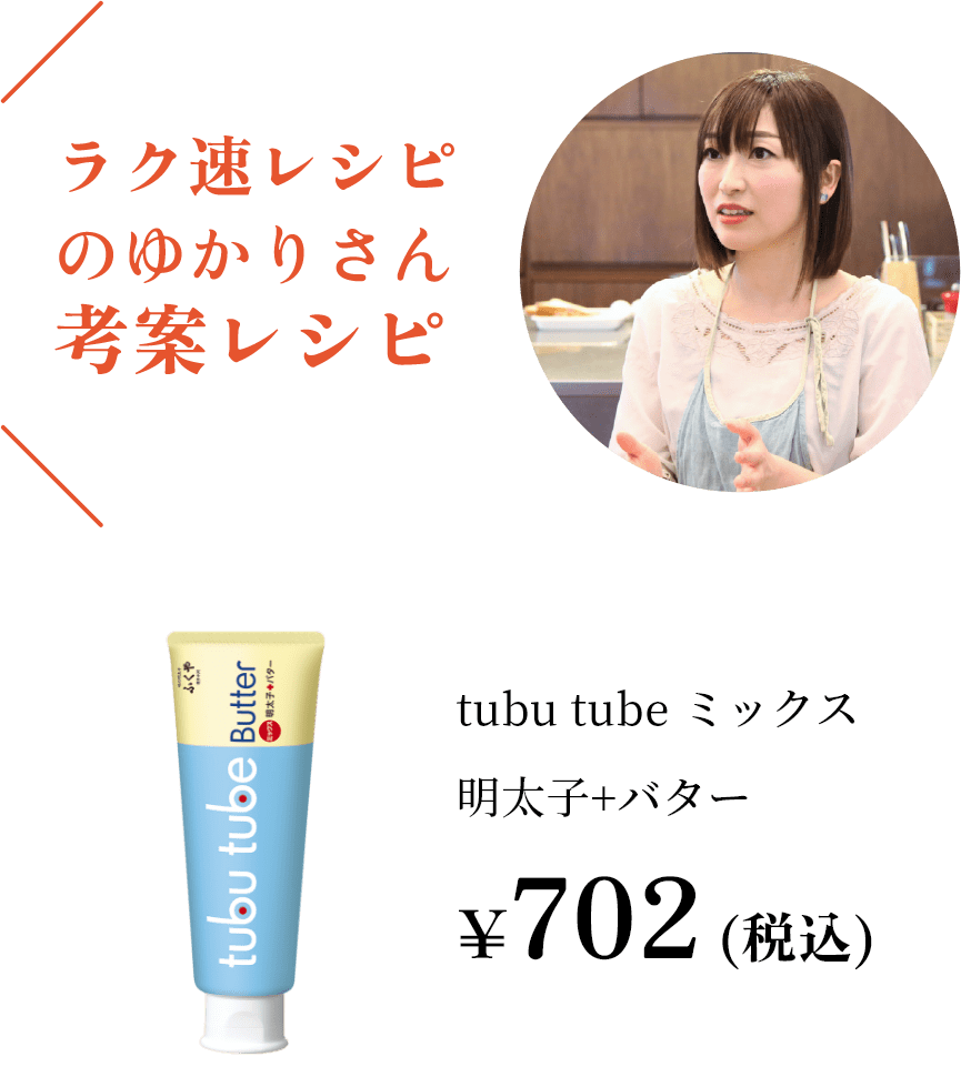 ラク速レシピのゆかりさん考案レシピtubutubeミックス明太子＋バター¥702（税込）