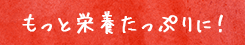 もっと栄養たっぷりに！